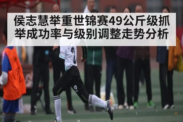 侯志慧举重世锦赛49公斤级抓举成功率与级别调整走势分析